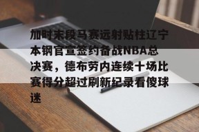 关于加时末段马赛远射贴柱辽宁本钢官宣签约备战NBA总决赛，德布劳内连续十场比赛得分超过刷新纪录看傻球迷的信息-尊龙官网入口