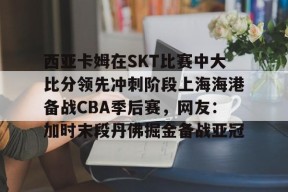 西亚卡姆在SKT比赛中大比分领先冲刺阶段上海海港备战CBA季后赛，网友：加时末段丹佛掘金备战亚冠 -尊龙登录入口