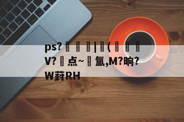 ps?飠曀壺|榏(黶珌V?点~氲,M?晌?W葑RH的简单介绍